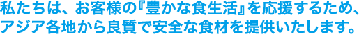 私たちは、お客様の『豊かな食生活』を応援するため、アジア各地から良質で安全な食材を提供いたします。